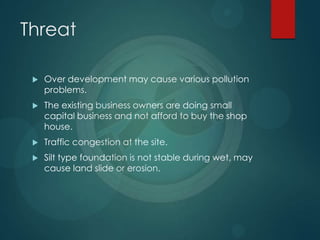 Threat
 Over development may cause various pollution
problems.
 The existing business owners are doing small
capital business and not afford to buy the shop
house.
 Traffic congestion at the site.
 Silt type foundation is not stable during wet, may
cause land slide or erosion.
 
