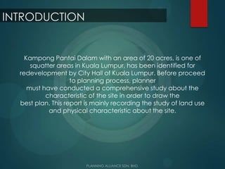 INTRODUCTION
Kampong Pantai Dalam with an area of 20 acres, is one of
squatter areas in Kuala Lumpur, has been identified for
redevelopment by City Hall of Kuala Lumpur. Before proceed
to planning process, planner
must have conducted a comprehensive study about the
characteristic of the site in order to draw the
best plan. This report is mainly recording the study of land use
and physical characteristic about the site.
 