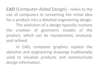 CAD (Computer-Aided Design) - refers to the
use of computers in converting the initial idea
for a product into a detailed engineering design.
The evolution of a design typically involves
the creation of geometric models of the
product, which can be manipulated, analyzed,
and refined.
In CAD, computer graphics replace the
sketches and engineering drawings traditionally
used to visualize products and communicate
design information.
 