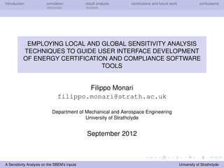 introduction simulation result analysis conclusions and future work conlcusions
EMPLOYING LOCAL AND GLOBAL SENSITIVITY ANALYSIS
TECHNIQUES TO GUIDE USER INTERFACE DEVELOPMENT
OF ENERGY CERTIFICATION AND COMPLIANCE SOFTWARE
TOOLS
Filippo Monari
filippo.monari@strath.ac.uk
Department of Mechanical and Aerospace Engineering
University of Strathclyde
September 2012
A Sensitivity Analysis on the SBEM’s inputs University of Strathclyde
 