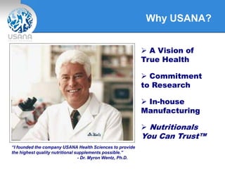 Why USANA?
“I founded the company USANA Health Sciences to provide
the highest quality nutritional supplements possible.”
- Dr. Myron Wentz, Ph.D.
 A Vision of
True Health
 Commitment
to Research
 In-house
Manufacturing
 Nutritionals
You Can Trust™
 