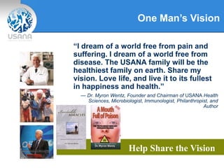 One Man’s Vision
Help Share the Vision
“I dream of a world free from pain and
suffering. I dream of a world free from
disease. The USANA family will be the
healthiest family on earth. Share my
vision. Love life, and live it to its fullest
in happiness and health.”
— Dr. Myron Wentz, Founder and Chairman of USANA Health
Sciences, Microbiologist, Immunologist, Philanthropist, and
Author
 