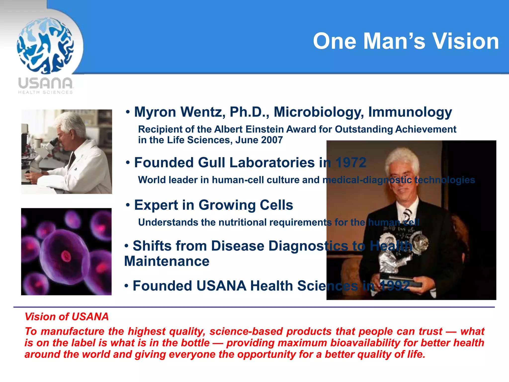 One Man’s Vision
• Myron Wentz, Ph.D., Microbiology, Immunology
Recipient of the Albert Einstein Award for Outstanding Achievement
in the Life Sciences, June 2007
Vision of USANA
To manufacture the highest quality, science-based products that people can trust — what
is on the label is what is in the bottle — providing maximum bioavailability for better health
around the world and giving everyone the opportunity for a better quality of life.
• Founded Gull Laboratories in 1972
World leader in human-cell culture and medical-diagnostic technologies
• Shifts from Disease Diagnostics to Health
Maintenance
• Founded USANA Health Sciences in 1992
• Expert in Growing Cells
Understands the nutritional requirements for the human cell
 