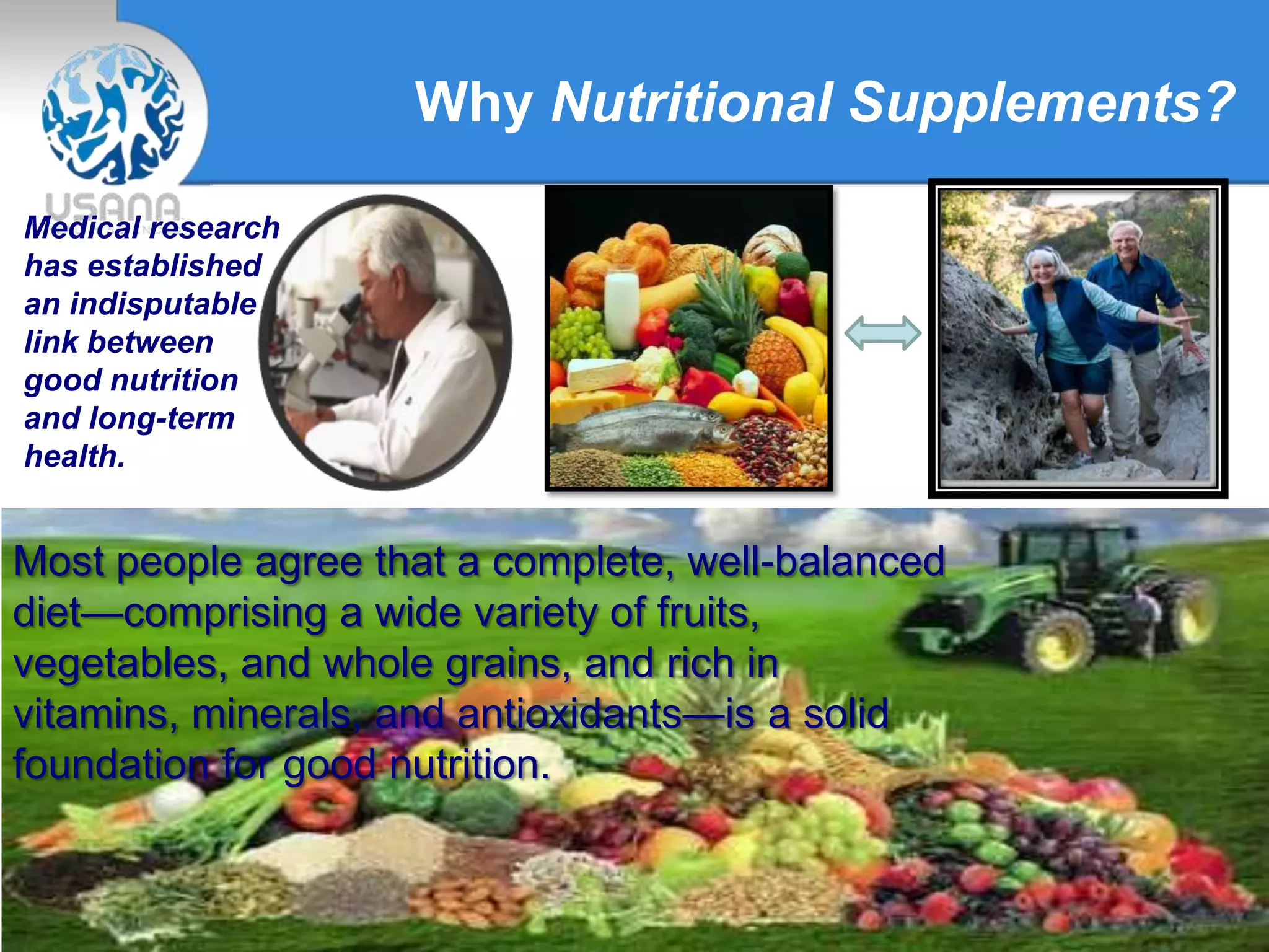 Why Nutritional Supplements?
Medical research
has established
an indisputable
link between
good nutrition
and long-term
health.
Most people agree that a complete, well-balanced
diet—comprising a wide variety of fruits,
vegetables, and whole grains, and rich in
vitamins, minerals, and antioxidants—is a solid
foundation for good nutrition.
 