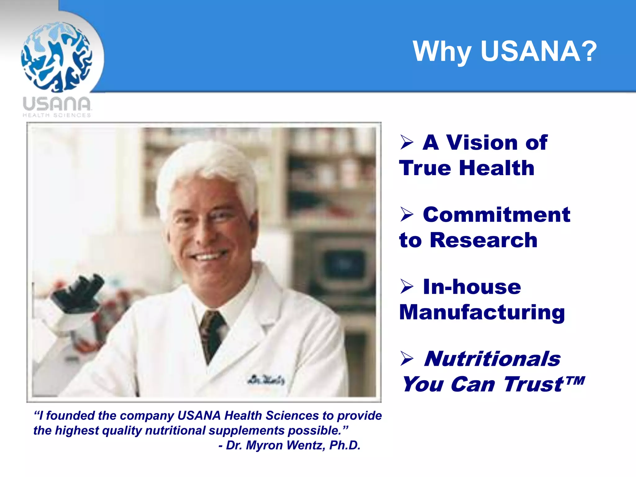 Why USANA?
“I founded the company USANA Health Sciences to provide
the highest quality nutritional supplements possible.”
- Dr. Myron Wentz, Ph.D.
 A Vision of
True Health
 Commitment
to Research
 In-house
Manufacturing
 Nutritionals
You Can Trust™
 