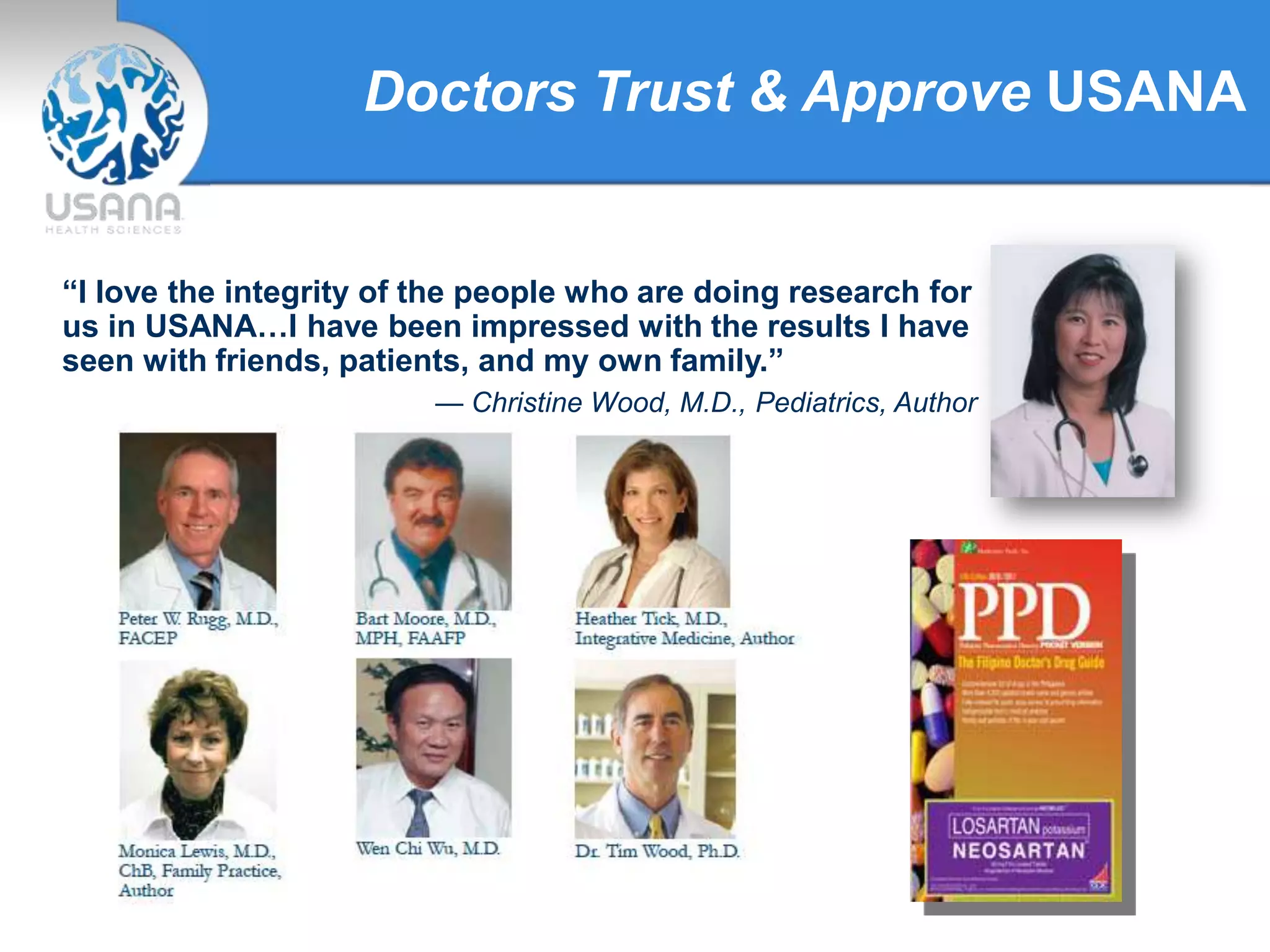Doctors Trust & Approve USANA
“I love the integrity of the people who are doing research for
us in USANA…I have been impressed with the results I have
seen with friends, patients, and my own family.”
— Christine Wood, M.D., Pediatrics, Author
 