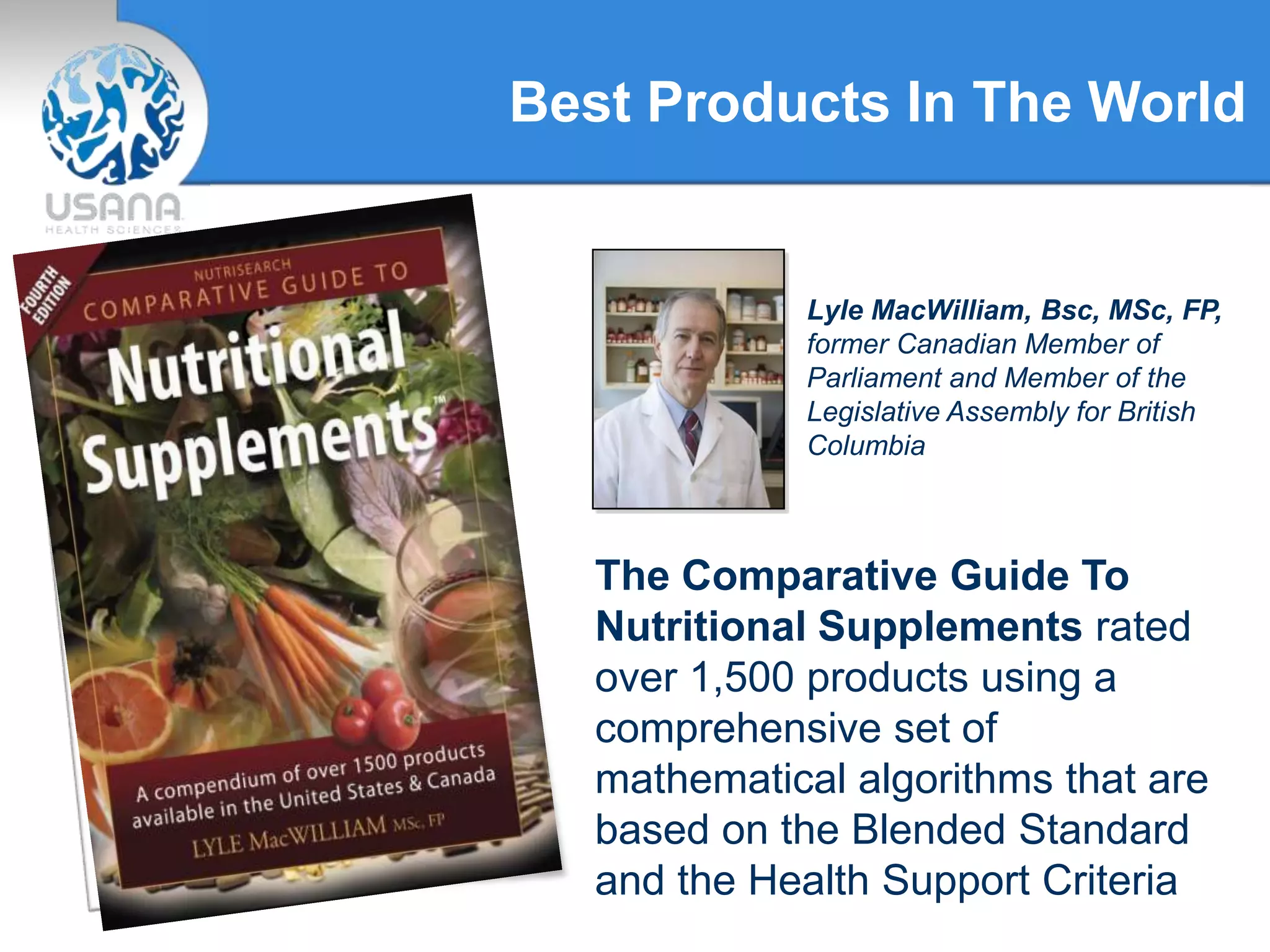 Best Products In The World
Lyle MacWilliam, Bsc, MSc, FP,
former Canadian Member of
Parliament and Member of the
Legislative Assembly for British
Columbia
The Comparative Guide To
Nutritional Supplements rated
over 1,500 products using a
comprehensive set of
mathematical algorithms that are
based on the Blended Standard
and the Health Support Criteria
 