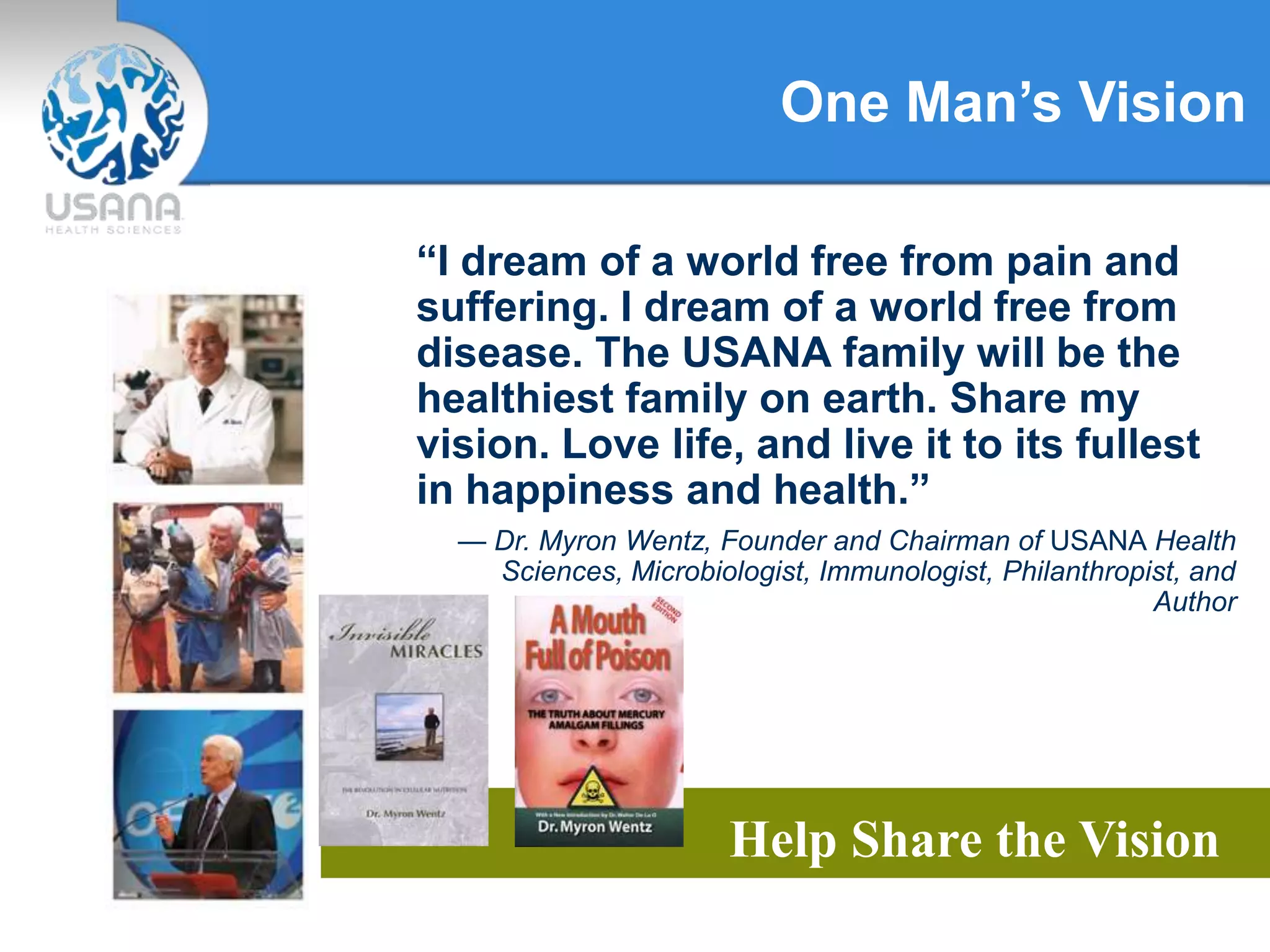 One Man’s Vision
Help Share the Vision
“I dream of a world free from pain and
suffering. I dream of a world free from
disease. The USANA family will be the
healthiest family on earth. Share my
vision. Love life, and live it to its fullest
in happiness and health.”
— Dr. Myron Wentz, Founder and Chairman of USANA Health
Sciences, Microbiologist, Immunologist, Philanthropist, and
Author
 