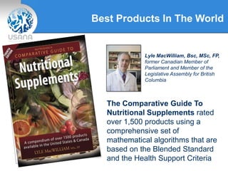Best Products In The World
Lyle MacWilliam, Bsc, MSc, FP,
former Canadian Member of
Parliament and Member of the
Legislative Assembly for British
Columbia
The Comparative Guide To
Nutritional Supplements rated
over 1,500 products using a
comprehensive set of
mathematical algorithms that are
based on the Blended Standard
and the Health Support Criteria
 
