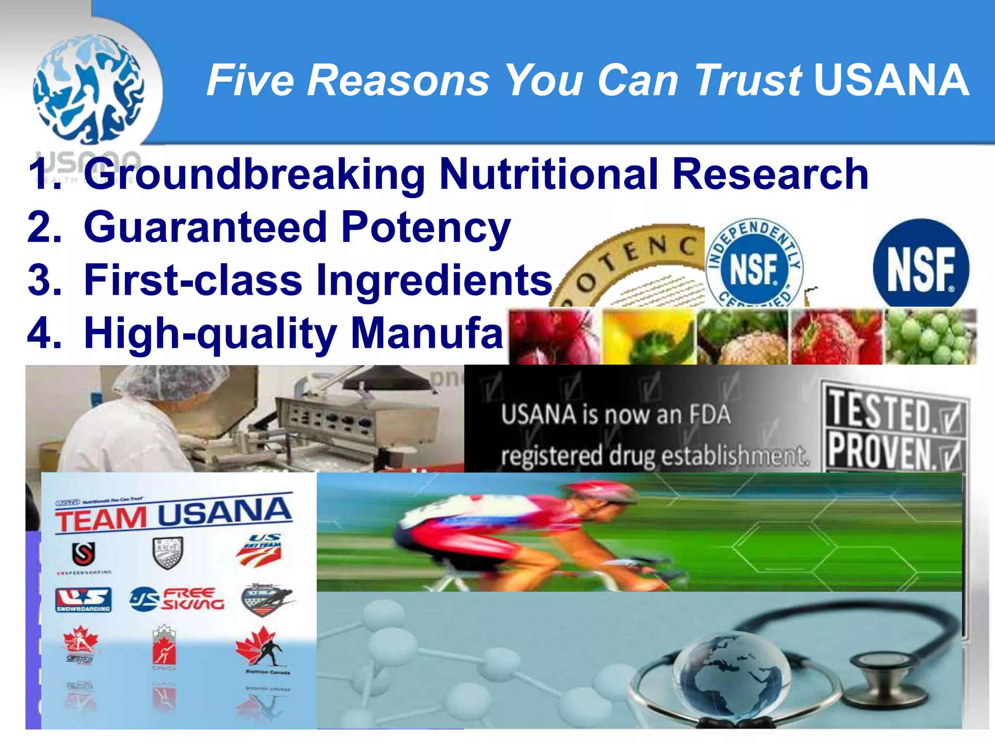 Five Reasons You Can Trust USANA
1. Groundbreaking Nutritional Research
2. Guaranteed Potency
3. First-class Ingredients
4. High-quality Manufacturing
5. Trust of Top Athletes and Health
Professionals
 