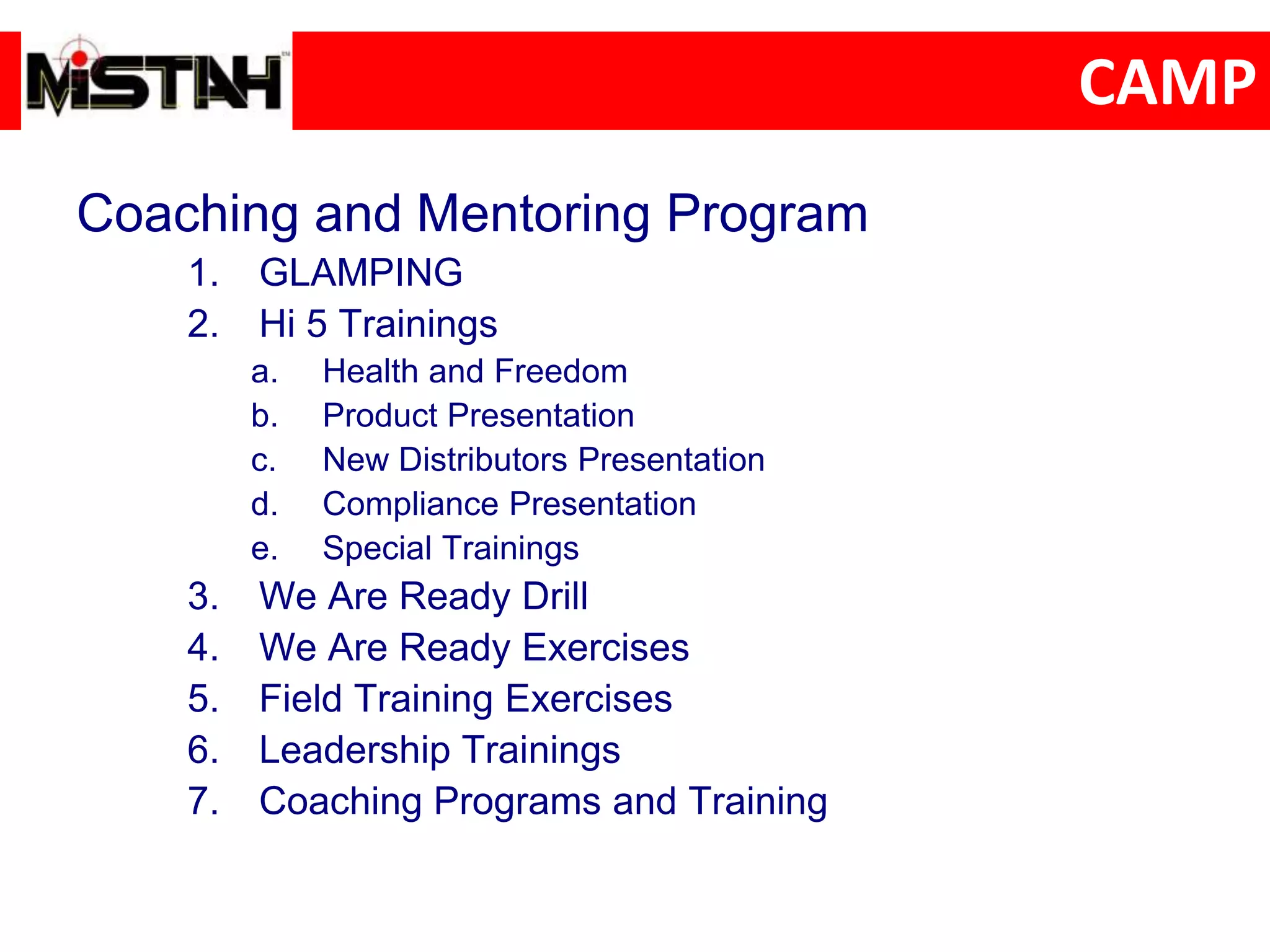 CAMP
Coaching and Mentoring Program
1. GLAMPING
2. Hi 5 Trainings
a. Health and Freedom
b. Product Presentation
c. New Distributors Presentation
d. Compliance Presentation
e. Special Trainings
3. We Are Ready Drill
4. We Are Ready Exercises
5. Field Training Exercises
6. Leadership Trainings
7. Coaching Programs and Training
 