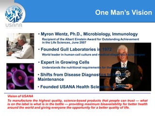 One Man’s Vision
• Myron Wentz, Ph.D., Microbiology, Immunology
Recipient of the Albert Einstein Award for Outstanding Achievement
in the Life Sciences, June 2007
Vision of USANA
To manufacture the highest quality, science-based products that people can trust — what
is on the label is what is in the bottle — providing maximum bioavailability for better health
around the world and giving everyone the opportunity for a better quality of life.
• Founded Gull Laboratories in 1972
World leader in human-cell culture and medical-diagnostic technologies
• Shifts from Disease Diagnostics to Health
Maintenance
• Founded USANA Health Sciences in 1992
• Expert in Growing Cells
Understands the nutritional requirements for the human cell
 