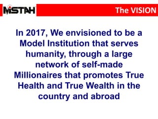 The VISION
In 2017, We envisioned to be a
Model Institution that serves
humanity, through a large
network of self-made
Millionaires that promotes True
Health and True Wealth in the
country and abroad
 