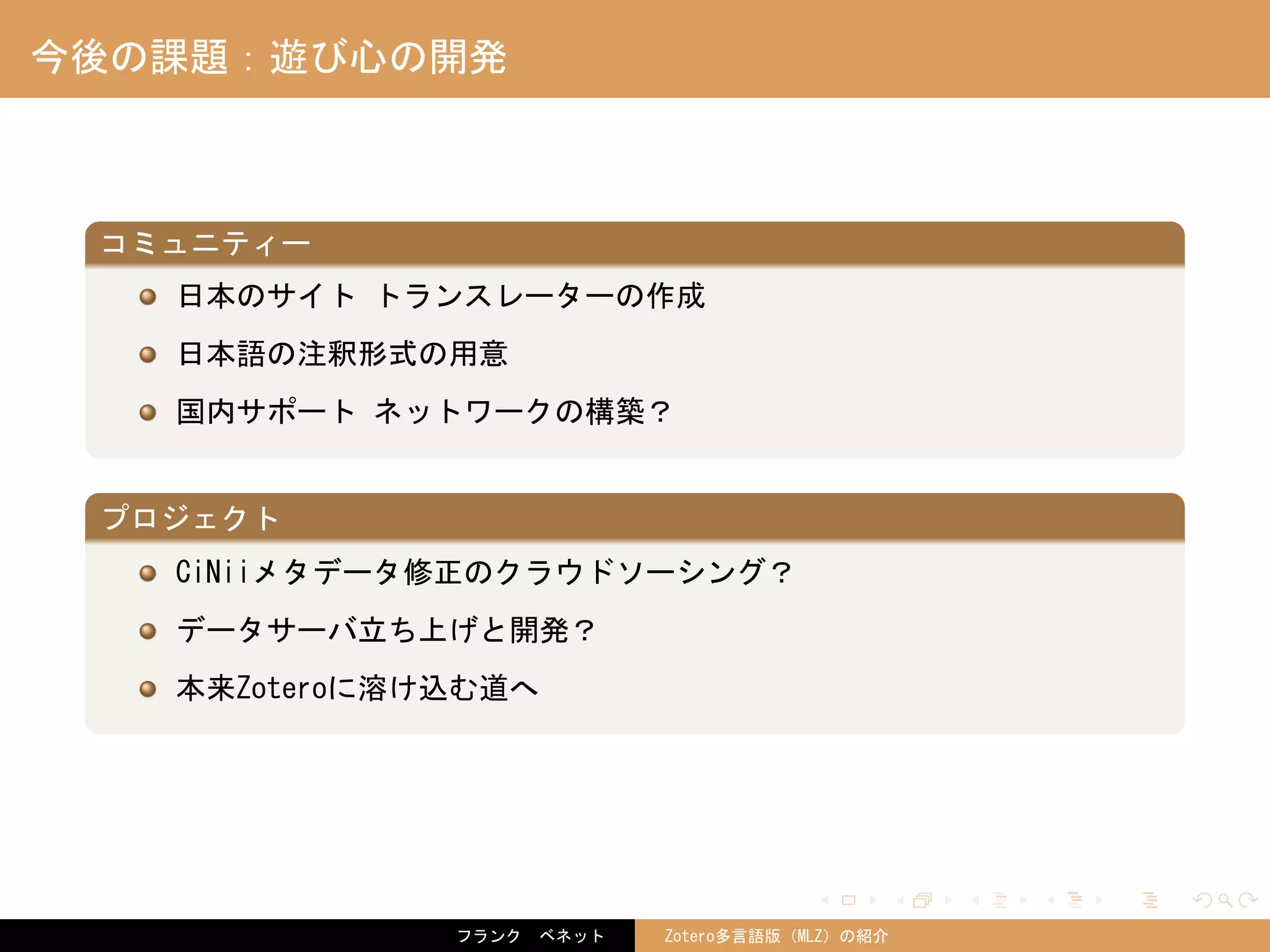 . . . . . .
今後の課題：遊び心の開発
.
コミュニティー
..
.
日本のサイト トランスレーターの作成
日本語の注釈形式の用意
国内サポート ネットワークの構築？
.
プロジェクト
..
.
CiNiiメタデータ修正のクラウドソーシング？
データサーバ立ち上げと開発？
本来Zoteroに溶け込む道へ
フランク　ベネット Zotero多言語版（MLZ）の紹介
 