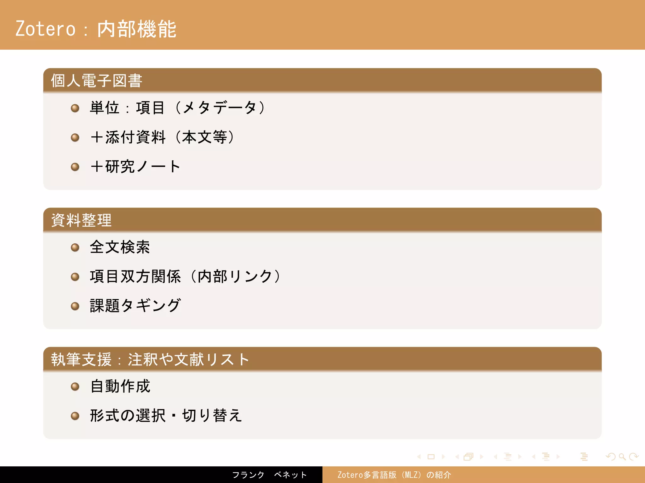 . . . . . .
Zotero：内部機能
.
個人電子図書
..
.
単位：項目（メタデータ）
＋添付資料（本文等）
＋研究ノート
.
資料整理
..
.
全文検索
項目双方関係（内部リンク）
課題タギング
.
執筆支援：注釈や文献リスト
..
.
自動作成
形式の選択・切り替え
フランク　ベネット Zotero多言語版（MLZ）の紹介
 