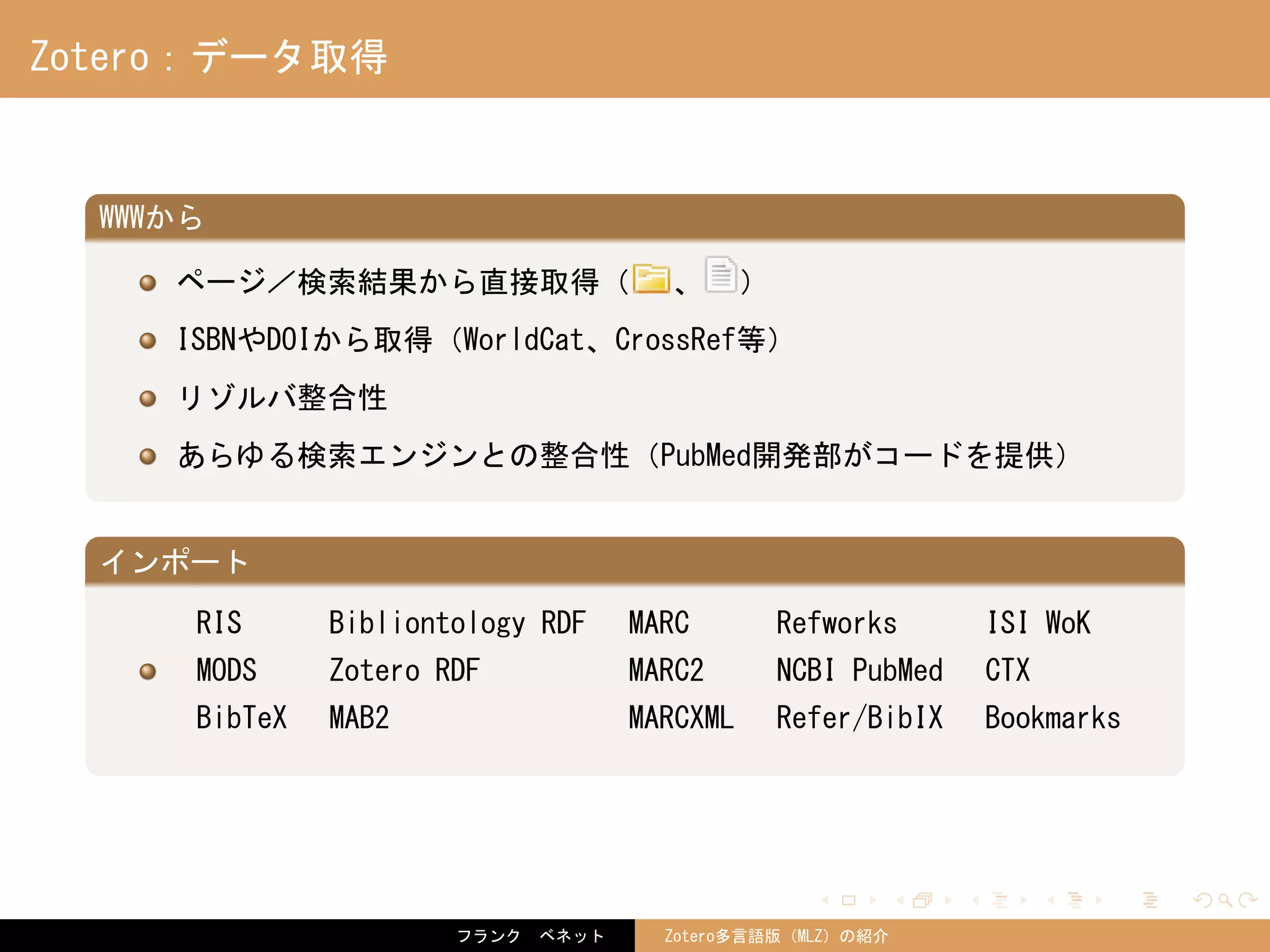 . . . . . .
Zotero：データ取得
.
WWWから
..
.
ページ／検索結果から直接取得（ 、 ）
ISBNやDOIから取得（WorldCat、CrossRef等）
リゾルバ整合性
あらゆる検索エンジンとの整合性（PubMed開発部がコードを提供）
.
インポート
..
.
RIS Bibliontology RDF MARC Refworks ISI WoK
MODS Zotero RDF MARC2 NCBI PubMed CTX
BibTeX MAB2 MARCXML Refer/BibIX Bookmarks
フランク　ベネット Zotero多言語版（MLZ）の紹介
 
