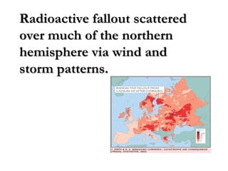 Radioactive fallout scatteredRadioactive fallout scattered
over much of the northernover much of the northern
hemisphere via wind andhemisphere via wind and
storm patterns.storm patterns.
 