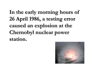 In the early morning hours ofIn the early morning hours of
26 April 1986, a testing error26 April 1986, a testing error
caused an explosion at thecaused an explosion at the
Chernobyl nuclear powerChernobyl nuclear power
station.station.
 