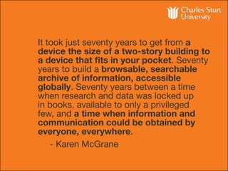 It took just seventy years to get from a
device the size of a two-story building to
a device that fits in your pocket. Seventy
years to build a browsable, searchable
archive of information, accessible
globally. Seventy years between a time
when research and data was locked up
in books, available to only a privileged
few, and a time when information and
communication could be obtained by
everyone, everywhere.
		 - Karen McGrane
 