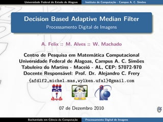 Universidade Federal do Estado de Alagoas Instituto de Computação - Campus A. C. Simões
Decision Based Adaptive Median Filter
Processamento Digital de Imagens
A. Felix :: M. Alves :: W. Machado
Centro de Pesquisa em Matemática Computacional
Universidade Federal de Alagoas, Campus A. C. Simões
Tabuleiro do Martins - Maceió - AL, CEP: 57072-970
Docente Responsável: Prof. Dr. Alejandro C. Frery
{afdlf2,michel.mas,wylken.ufal}@gmail.com
07 de Dezembro 2010
Bacharelado em Ciência da Computação Processamento Digital de Imagens
 