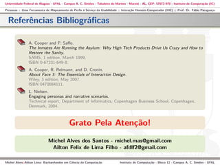 Universidade Federal de Alagoas - UFAL - Campus A. C. Simões - Tabuleiro do Martins - Maceió - AL, CEP: 57072-970 - Instituto de Computação (IC)
Personas :: Uma Ferramenta de Mapeamento de Perﬁs à Serviço da Usabilidade :: Interação Homem-Computador (IHC) :: Prof. Dr. Fábio Paraguaçu
Referências Bibliográﬁcas
A. Cooper and P. Saﬀo.
The Inmates Are Running the Asylum: Why High Tech Products Drive Us Crazy and How to
Restore the Sanity.
SAMS, 1 edition, March 1999.
ISBN 0-67231-649-8.
A. Cooper, R. Reimann, and D. Cronin.
About Face 3: The Essentials of Interaction Design.
Wiley, 3 edition, May 2007.
ISBN 0470084111.
L. Nielsen.
Engaging personas and narrative scenarios.
Technical report, Department of Informatics, Copenhagen Business School, Copenhagen,
Denmark, 2004.
Grato Pela Atenção!
Michel Alves dos Santos - michel.mas@gmail.com
Ailton Felix de Lima Filho - afdlf2@gmail.com
Michel Alves::Ailton Lima: Bacharelandos em Ciência da Computação Instituto de Computação - Bloco 12 - Campus A. C. Simões - UFAL
 