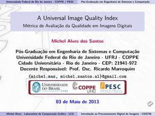 Universidade Federal do Rio de Janeiro - COPPE / PESC Pós-Graduação em Engenharia de Sistemas e Computação
A Universal Image Quality Index
Métrica de Avaliação da Qualidade em Imagens Digitais
Michel Alves dos Santos
Pós-Graduação em Engenharia de Sistemas e Computação
Universidade Federal do Rio de Janeiro - UFRJ - COPPE
Cidade Universitária - Rio de Janeiro - CEP: 21941-972
Docente Responsável: Prof. Dsc. Ricardo Marroquim
{michel.mas, michel.santos.al}@gmail.com
03 de Maio de 2013
Michel Alves - Laboratório de Computação Gráﬁca - LCG Introdução ao Processamento Digital de Imagens - COS756
 