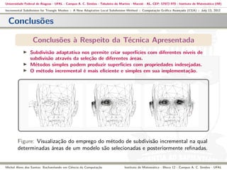 Universidade Federal de Alagoas - UFAL - Campus A. C. Simões - Tabuleiro do Martins - Maceió - AL, CEP: 57072-970 - Instituto de Matemática (IM)
Incremental Subdivision for Triangle Meshes :: A New Adaptative Local Subdivision Method :: Computação Gráﬁca Avançada (CGA) :: July 13, 2012
Conclusões
Conclusões à Respeito da Técnica Apresentada
Subdivisão adaptativa nos permite criar superfícies com diferentes níveis de
subdivisão através da seleção de diferentes áreas.
Métodos simples podem produzir superfícies com propriedades indesejadas.
O método incremental é mais eﬁciente e simples em sua implementação.
Figure: Visualização do emprego do método de subdivisão incremental na qual
determinadas áreas de um modelo são selecionadas e posteriormente reﬁnadas.
Michel Alves dos Santos: Bacharelando em Ciência da Computação Instituto de Matemática - Bloco 12 - Campus A. C. Simões - UFAL
 