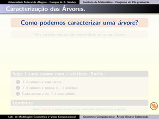 Universidade Federal de Alagoas - Campus A. C. Simões Instituto de Matemática - Programa de Pós-graduação
Caracterização das Árvores.
Como podemos caracterizar uma árvore?
Três características são primordiais em uma árvore:
Seja T uma árvore com n vértices. Então:
1 T é conexo e sem ciclos;
2 T é conexo e possui n − 1 arestas;
3 Cada aresta e de T é uma ponte.
Lembrete
Uma ponte é uma aresta cuja retirada desconecta o grafo.
Lab. de Modelagem Geométrica e Visão Computacional Geometria Computacional: Árvore Binária Balanceada
 
