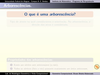 Universidade Federal de Alagoas - Campus A. C. Simões Instituto de Matemática - Programa de Pós-graduação
Arborescências.
O que é uma arborescência?
Tipo de árvore na qual consideramos a orientação. Na arborescência, a
direção dos arcos é considerada.
Propriedades das arborescências:
1 Existe um vértice sem antecessores (a raiz);
2 Todos os vértices (fora a raiz) possuem exatamente um único antecessor.
Lab. de Modelagem Geométrica e Visão Computacional Geometria Computacional: Árvore Binária Balanceada
 