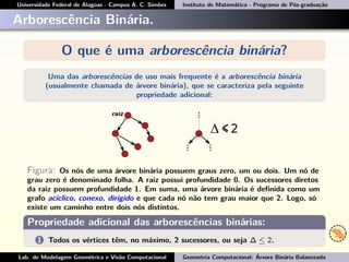 Universidade Federal de Alagoas - Campus A. C. Simões Instituto de Matemática - Programa de Pós-graduação
Arborescência Binária.
O que é uma arborescência binária?
Uma das arborescências de uso mais frequente é a arborescência binária
(usualmente chamada de árvore binária), que se caracteriza pela seguinte
propriedade adicional:
Figura: Os nós de uma árvore binária possuem graus zero, um ou dois. Um nó de
grau zero é denominado folha. A raiz possui profundidade 0. Os sucessores diretos
da raiz possuem profundidade 1. Em suma, uma árvore binária é deﬁnida como um
grafo acíclico, conexo, dirigido e que cada nó não tem grau maior que 2. Logo, só
existe um caminho entre dois nós distintos.
Propriedade adicional das arborescências binárias:
1 Todos os vértices têm, no máximo, 2 sucessores, ou seja ∆ ≤ 2.
Lab. de Modelagem Geométrica e Visão Computacional Geometria Computacional: Árvore Binária Balanceada
 
