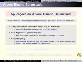 Universidade Federal de Alagoas - Campus A. C. Simões Instituto de Matemática - Programa de Pós-graduação
Árvore Binária Balanceada.
Aplicações da Árvore Binária Balanceada
Essa estrutura fornece implementação eﬁciente para listas ordenadas mutáveis:
• Arrays associativos (associative arrays: map ou dictionary);
• Coleções baseadas em pares do tipo (key, value);
• Filas de prioridade (priority queues);
• Fila onde cada elemento é associado com uma ‘prioridade’;
• Conjuntos (sets).
• Comumente implementados da mesma maneira que arrays associativos;
• Nessa caso são chamados de sorted sets.
Implementações
• AA Tree; AVL Tree; Red-black Tree; Scapegoat Tree; Splay Tree; Treap;
Lab. de Modelagem Geométrica e Visão Computacional Geometria Computacional: Árvore Binária Balanceada
 