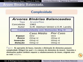 Universidade Federal de Alagoas - Campus A. C. Simões Instituto de Matemática - Programa de Pós-graduação
Árvore Binária Balanceada.
Complexidade
Figura: As operações de busca, inserção e eliminação de elementos possuem
complexidade O(logn) (no qual n é o número de elementos da árvore). Inserções e
eliminações podem também requerer o rebalanceamento da árvore, exigindo uma
ou mais rotações.
Lab. de Modelagem Geométrica e Visão Computacional Geometria Computacional: Árvore Binária Balanceada
 