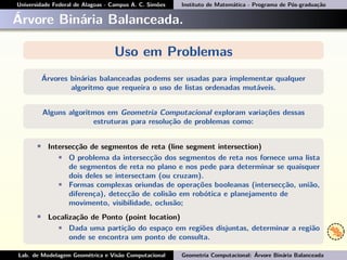 Universidade Federal de Alagoas - Campus A. C. Simões Instituto de Matemática - Programa de Pós-graduação
Árvore Binária Balanceada.
Uso em Problemas
Árvores binárias balanceadas podems ser usadas para implementar qualquer
algoritmo que requeira o uso de listas ordenadas mutáveis.
Alguns algoritmos em Geometria Computacional exploram variações dessas
estruturas para resolução de problemas como:
• Intersecção de segmentos de reta (line segment intersection)
• O problema da intersecção dos segmentos de reta nos fornece uma lista
de segmentos de reta no plano e nos pede para determinar se quaisquer
dois deles se intersectam (ou cruzam).
• Formas complexas oriundas de operações booleanas (intersecção, união,
diferença), detecção de colisão em robótica e planejamento de
movimento, visibilidade, oclusão;
• Localização de Ponto (point location)
• Dada uma partição do espaço em regiões disjuntas, determinar a região
onde se encontra um ponto de consulta.
Lab. de Modelagem Geométrica e Visão Computacional Geometria Computacional: Árvore Binária Balanceada
 