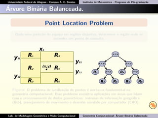 Universidade Federal de Alagoas - Campus A. C. Simões Instituto de Matemática - Programa de Pós-graduação
Árvore Binária Balanceada.
Point Location Problem
Dada uma partição do espaço em regiões disjuntas, determinar a região onde se
encontra um ponto de consulta.
Figura: O problema de localização de pontos é um tema fundamental na
geometria computacional. Esse problema encontra aplicações em áreas que lidam
com o processamento de dados geométricos: sistemas de informação geográﬁca
(GIS), planejamento de movimento e desenho assistido por computador (CAD).
Lab. de Modelagem Geométrica e Visão Computacional Geometria Computacional: Árvore Binária Balanceada
 