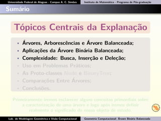 Universidade Federal de Alagoas - Campus A. C. Simões Instituto de Matemática - Programa de Pós-graduação
Sumário
Tópicos Centrais da Explanação
• Árvores, Arborescências e Árvore Balanceada;
• Aplicações da Árvore Binária Balanceada;
• Complexidade: Busca, Inserção e Deleção;
• Uso em Problemas Práticos;
• As Proto-classes Node e BinaryTree;
• Comparações Entre Árvores;
• Conclusões.
Primeiramente iremos esclarecer alguns conceitos primordiais sobre
a caracterização de uma árvore e logo após iremos deﬁnir
realmente o signiﬁcado do nosso objeto de estudo.
Lab. de Modelagem Geométrica e Visão Computacional Geometria Computacional: Árvore Binária Balanceada
 