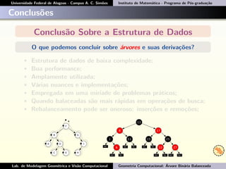 Universidade Federal de Alagoas - Campus A. C. Simões Instituto de Matemática - Programa de Pós-graduação
Conclusões
Conclusão Sobre a Estrutura de Dados
O que podemos concluir sobre árvores e suas derivações?
• Estrutura de dados de baixa complexidade;
• Boa performance;
• Amplamente utilizada;
• Várias nuances e implementações;
• Empregada em uma miríade de problemas práticos;
• Quando balaceadas são mais rápidas em operações de busca;
• Rebalanceamento pode ser oneroso: inserções e remoções;
Lab. de Modelagem Geométrica e Visão Computacional Geometria Computacional: Árvore Binária Balanceada
 