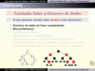 Universidade Federal de Alagoas - Campus A. C. Simões Instituto de Matemática - Programa de Pós-graduação
Conclusões
Conclusão Sobre a Estrutura de Dados
O que podemos concluir sobre árvores e suas derivações?
• Estrutura de dados de baixa complexidade;
• Boa performance;
• Amplamente utilizada;
• Várias nuances e implementações;
• Empregada em uma miríade de problemas práticos;
• Quando balaceadas são mais rápidas em operações de busca;
• Rebalanceamento pode ser oneroso: inserções e remoções;
Lab. de Modelagem Geométrica e Visão Computacional Geometria Computacional: Árvore Binária Balanceada
 
