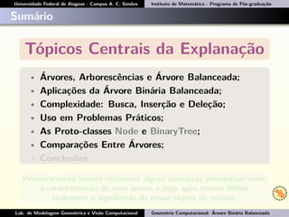 Universidade Federal de Alagoas - Campus A. C. Simões Instituto de Matemática - Programa de Pós-graduação
Sumário
Tópicos Centrais da Explanação
• Árvores, Arborescências e Árvore Balanceada;
• Aplicações da Árvore Binária Balanceada;
• Complexidade: Busca, Inserção e Deleção;
• Uso em Problemas Práticos;
• As Proto-classes Node e BinaryTree;
• Comparações Entre Árvores;
• Conclusões.
Primeiramente iremos esclarecer alguns conceitos primordiais sobre
a caracterização de uma árvore e logo após iremos deﬁnir
realmente o signiﬁcado do nosso objeto de estudo.
Lab. de Modelagem Geométrica e Visão Computacional Geometria Computacional: Árvore Binária Balanceada
 