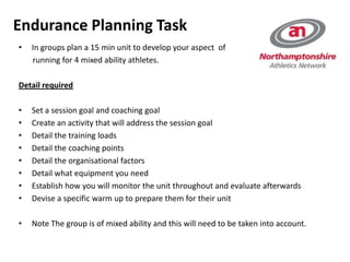 • In groups plan a 15 min unit to develop your aspect of
running for 4 mixed ability athletes.
Detail required
• Set a session goal and coaching goal
• Create an activity that will address the session goal
• Detail the training loads
• Detail the coaching points
• Detail the organisational factors
• Detail what equipment you need
• Establish how you will monitor the unit throughout and evaluate afterwards
• Devise a specific warm up to prepare them for their unit
• Note The group is of mixed ability and this will need to be taken into account.
Endurance Planning Task
 