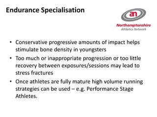 • Conservative progressive amounts of impact helps
stimulate bone density in youngsters
• Too much or inappropriate progression or too little
recovery between exposures/sessions may lead to
stress fractures
• Once athletes are fully mature high volume running
strategies can be used – e.g. Performance Stage
Athletes.
Endurance Specialisation
 