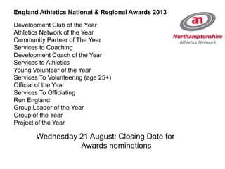 England Athletics National & Regional Awards 2013
Development Club of the Year
Athletics Network of the Year
Community Partner of The Year
Services to Coaching
Development Coach of the Year
Services to Athletics
Young Volunteer of the Year
Services To Volunteering (age 25+)
Official of the Year
Services To Officiating
Run England:
Group Leader of the Year
Group of the Year
Project of the Year
Wednesday 21 August: Closing Date for
Awards nominations
 