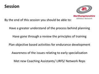 Session
By the end of this session you should be able to:
Have a greater understand of the process behind planning
Have gone through a review the principles of training
Plan objective based activities for endurance development
Awareness of the issues relating to early specialisation
Met new Coaching Assistants/ LIRFS/ Network Reps
 