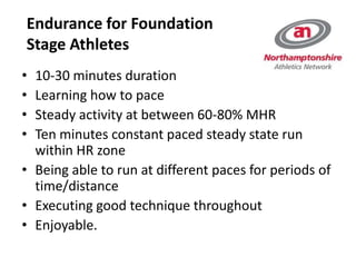 Endurance for Foundation
Stage Athletes
• 10-30 minutes duration
• Learning how to pace
• Steady activity at between 60-80% MHR
• Ten minutes constant paced steady state run
within HR zone
• Being able to run at different paces for periods of
time/distance
• Executing good technique throughout
• Enjoyable.
 