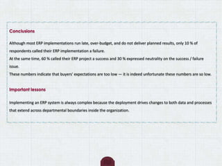 Conclusions
Although most ERP implementations run late, over-budget, and do not deliver planned results, only 10 % of
respondents called their ERP implementation a failure.
At the same time, 60 % called their ERP project a success and 30 % expressed neutrality on the success / failure
issue.
These numbers indicate that buyers' expectations are too low — it is indeed unfortunate these numbers are so low.
Important lessons
Implementing an ERP system is always complex because the deployment drives changes to both data and processes
that extend across departmental boundaries inside the organization.
 