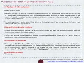 1. Cultural aspects of the environment
Unique to corporate culture
 Resistance to change is an important success factor to ERP implementation. 30 % of respondents indicate that resistance to change
is a major problem in the implementation effort. The resistance is identified to be result to job changes and uncertainty of the new
system .. As remedy – honest and open communication, trust between management and employees is a key factor helping the
successful ERP implementation
 Unrealistic expectations – another cultural factor defined as the inability to identify and solve problems. This leads to major
obstruction to ERP success implementation
2. Structural: industry & market conditions
 In some industries competitive pressure is a key factor that stimulates and keeps the organisation motivated during the
implementation process and contributes to success
 The lack of IT personnel, business experts / or employee turnover is being identified as another key factor – without proper ERP
personnel the implementation is difficult to accomplish
3. Characteristics of the software
 The complexity of the ERP software inhibits the ability of the users and implementers to understand and incorporate the software
into the business processes of the organization. Also, the higher the complexity of the software, the more time and hence, expense
of the implementation. Therefore, complexity of the software may have a negative relationship with successful ERP
implementation. The ability of the software to comply with local legislation is an important success factor.
4. Characteristics of the firm
 The firm size
* International Journal of Information Technology & Information Systems
http://papers.ssrn.com/sol3/papers.cfm?abstract_id=2256382
* Critical Success Factors for ERP Implementation or (CSFs)
 