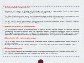 5. Implementation team characteristics
 Consultants are important in bringing both knowledge and experience in implementation. These are two important
implementation success factors often lacking in firms implementing ERP systems.
 The ability of the implementation team to plan and make decisions was named as an important factor. This empowerment of the
implementation team helps to increase their responsiveness to impediments to the implementation process.
 The right mix of IT experts, business experts and consultants can increase the probability of success. Finally, often the project
champion seems to bring significant benefits of the ERP project.
6. Role and characteristics of top management
 The clear objectives and goals are important to move all parties in the same direction. The goals and objectives, set by top
management, are related to another factor: top management support, involvement International Journal of Information
Technology & Information Systems and participation. This factor is often included in models of ERP implementation success.
Interestingly, top management executive’s age and functional background was found significant to ERP implementation success.
7. Characteristics of the implementation process
 One of the major conflicts in ERP implementation is the choice that has to be made between business process engineering vs.
software modification.
 Training and education of users, customers and suppliers is an important part of adoption and satisfaction of the ERP system.
8. End-users characteristics
 End-user attitudes toward the ERP system were found to influence successful implementation. Employees with the lowest job
tenure and those in professional positions were more likely to be satisfied with the ERP system.
 