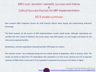ERPs cost, duration, benefits, success and failure
&
Critical Success Factors for ERP Implementation
2013 studies summary
New research offers important lessons for chief financial officers when buying and implementing enterprise
technology
The latest research on the success of ERP implementations reveals mixed results. Although respondents are
satisfied with their choice of software, the survey shows most ERP projects run over budget and buyers do not
fully receive expected benefits.
Nonetheless, only few respondents characterized their ERP project as a failure.
The research survey* was conducted during the four-month period of September, 2012 to January, 2013. The
results are based on data from 172 respondents who completed a on line survey. Seventy-one (71) % reported
revenues of $300 million or less and 21 % of respondent companies had revenues of $1 billion or higher.
*Panorama Consulting Solutions, 2013 survey
http://www.zdnet.com/2013-erp-research-compelling-advice-for-the-cfo-7000011619/
 