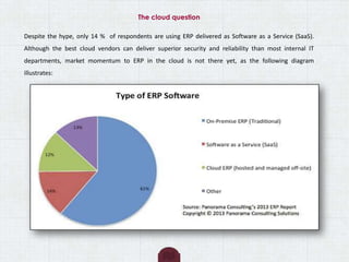 The cloud question
Despite the hype, only 14 % of respondents are using ERP delivered as Software as a Service (SaaS).
Although the best cloud vendors can deliver superior security and reliability than most internal IT
departments, market momentum to ERP in the cloud is not there yet, as the following diagram
illustrates:
 