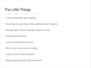 The Little Things
• I love mustaches, and reading
• I love the movies Mean Girls and Moonrise Kingdom
• Orange belt in Shorin Kempo, yellow in Judo
• Favorite animal: bear
• I love making Mexican food
• 4th of July is my favorite holiday
• I want to be a book publisher
• Soap dispensers look like manatees