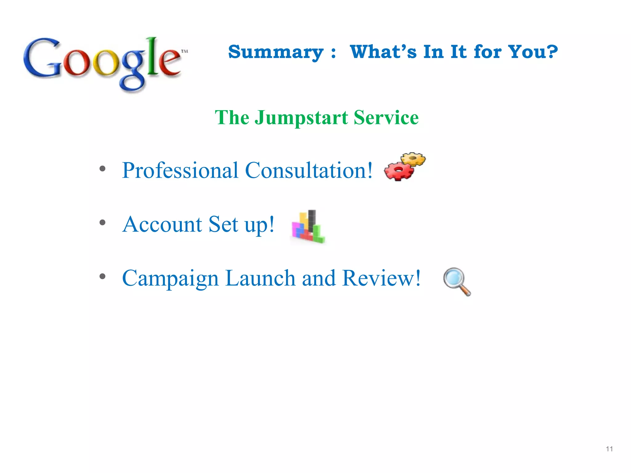 11
Summary : What’s In It for You?
• Professional Consultation!
• Account Set up!
• Campaign Launch and Review!
The Jumpstart Service
 